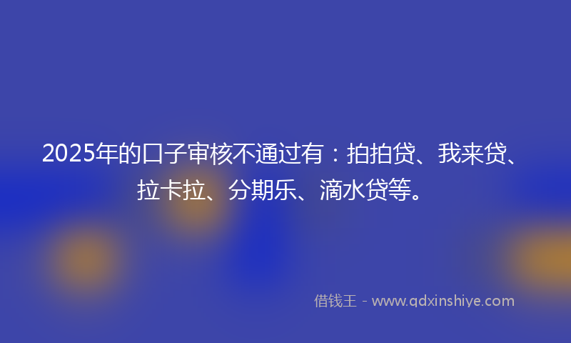 2025年的口子审核不通过有：拍拍贷、我来贷、拉卡拉、分期乐、滴水贷等。