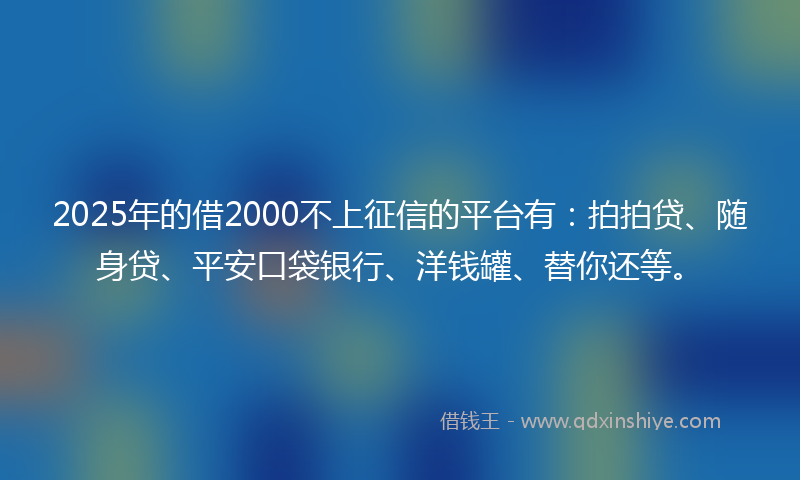 2025年的借2000不上征信的平台有：拍拍贷、随身贷、平安口袋银行、洋钱罐、替你还等。