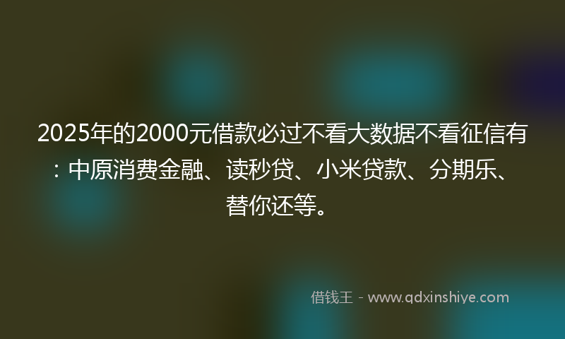 2025年的2000元借款必过不看大数据不看征信有：中原消费金融、读秒贷、小米贷款、分期乐、替你还等。