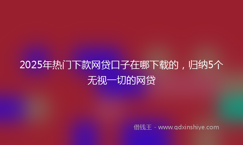2025年热门下款网贷口子在哪下载的，归纳5个无视一切的网贷