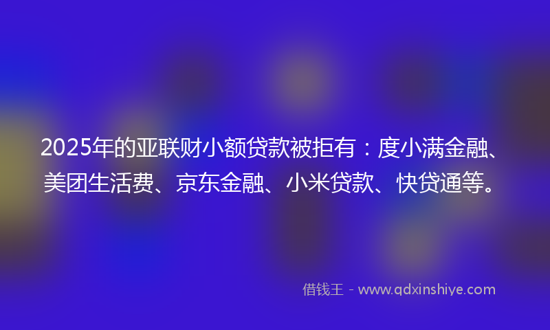 2025年的亚联财小额贷款被拒有：度小满金融、美团生活费、京东金融、小米贷款、快贷通等。