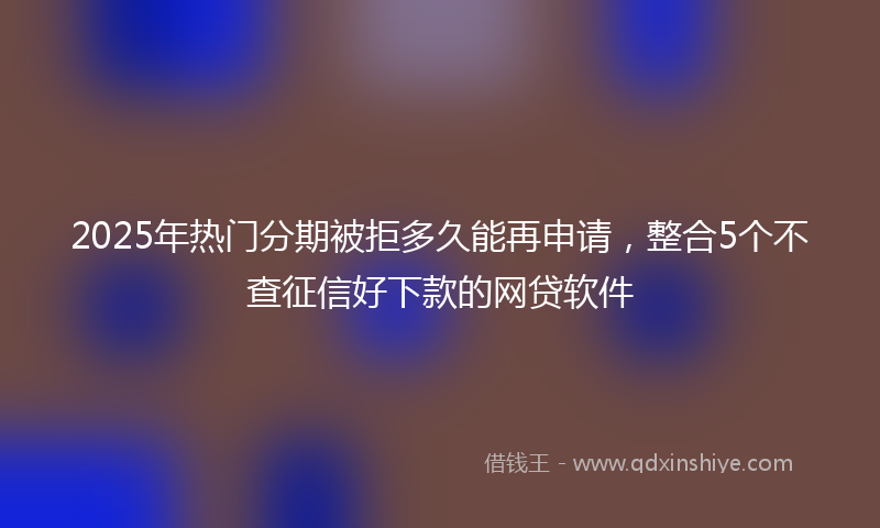 2025年热门分期被拒多久能再申请，整合5个不查征信好下款的网贷软件