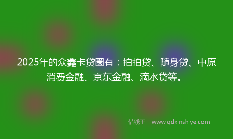 2025年的众鑫卡贷圈有：拍拍贷、随身贷、中原消费金融、京东金融、滴水贷等。