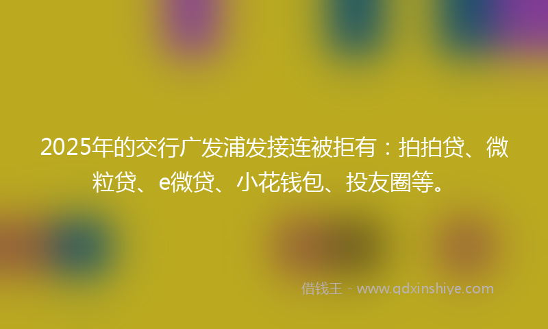 2025年的交行广发浦发接连被拒有：拍拍贷、微粒贷、e微贷、小花钱包、投友圈等。