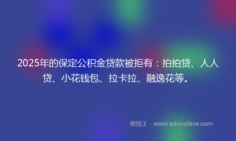 2025年的保定公积金贷款被拒有：拍拍贷、人人贷、小花钱包、拉卡拉、融逸花等。