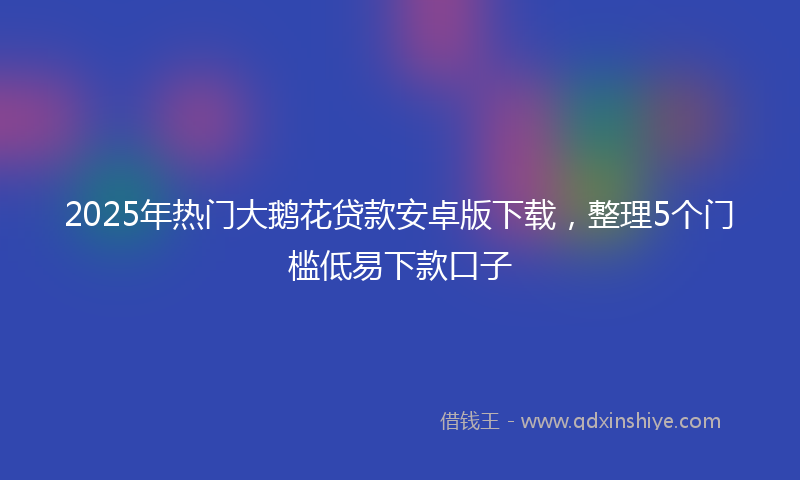 2025年热门大鹅花贷款安卓版下载，整理5个门槛低易下款口子