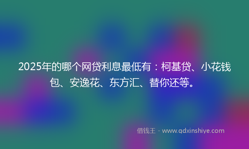 2025年的哪个网贷利息最低有：柯基贷、小花钱包、安逸花、东方汇、替你还等。
