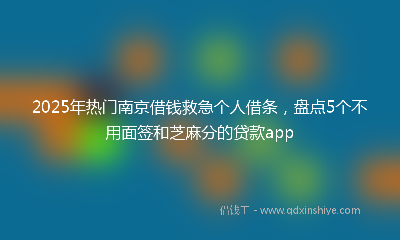 2025年热门南京借钱救急个人借条，盘点5个不用面签和芝麻分的贷款app