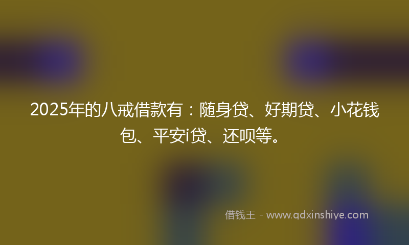 2025年的八戒借款有:随身贷、好期贷、小花钱包、平安i贷、还呗等。