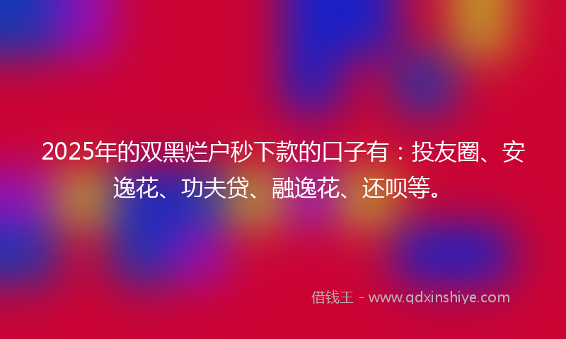 2025年的双黑烂户秒下款的口子有：投友圈、安逸花、功夫贷、融逸花、还呗等。