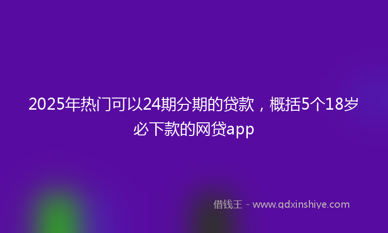 2025年热门可以24期分期的贷款，概括5个18岁必下款的网贷app