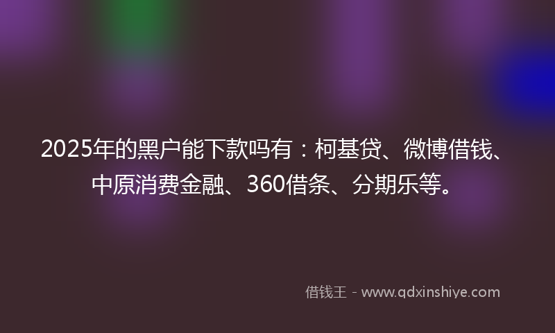 2025年的黑户能下款吗有：柯基贷、微博借钱、中原消费金融、360借条、分期乐等。