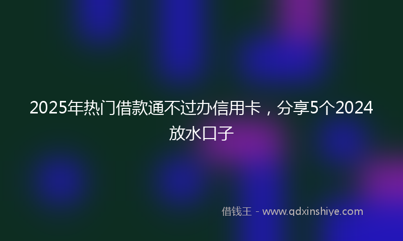 2025年热门借款通不过办信用卡，分享5个2024放水口子