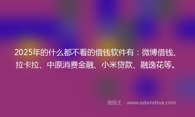 2025年的什么都不看的借钱软件有：微博借钱、拉卡拉、中原消费金融、小米贷款、融逸花等。