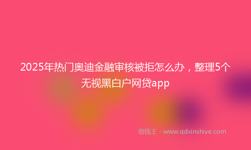 2025年热门奥迪金融审核被拒怎么办，整理5个无视黑白户网贷app