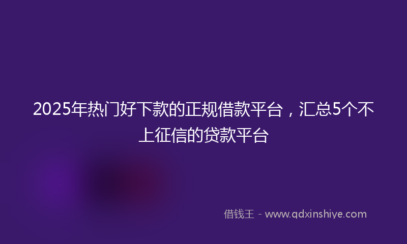 2025年热门好下款的正规借款平台，汇总5个不上征信的贷款平台