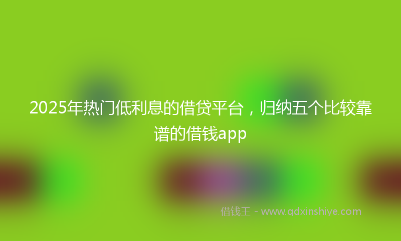 2025年热门低利息的借贷平台，归纳五个比较靠谱的借钱app