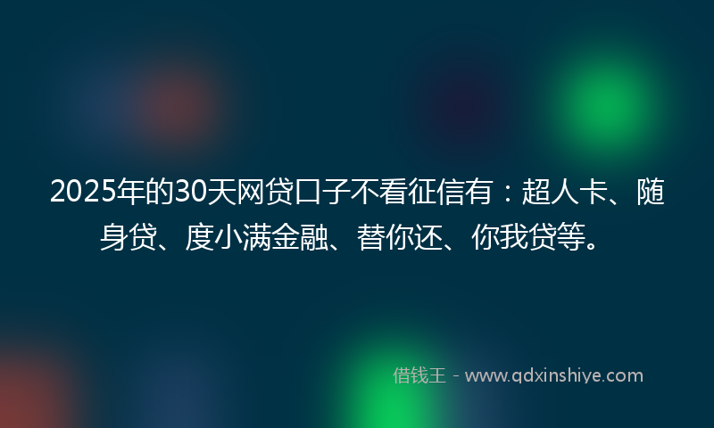 2025年的30天网贷口子不看征信有：超人卡、随身贷、度小满金融、替你还、你我贷等。