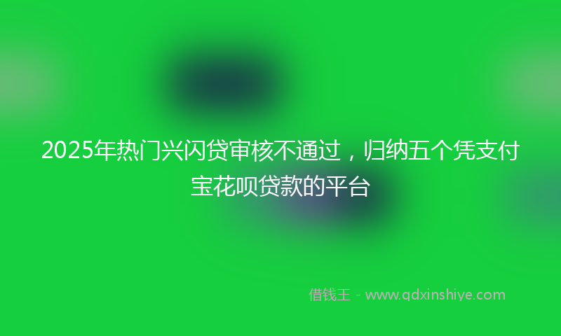 2025年热门兴闪贷审核不通过，归纳五个凭支付宝花呗贷款的平台