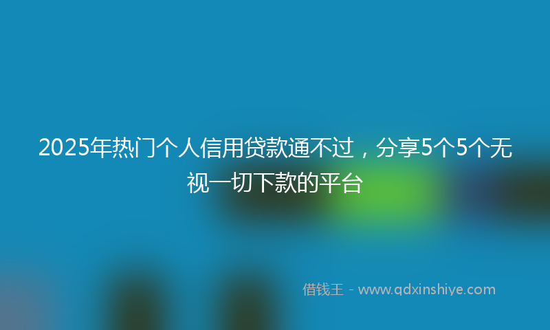 2025年热门个人信用贷款通不过，分享5个5个无视一切下款的平台