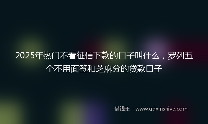 2025年热门不看征信下款的口子叫什么，罗列五个不用面签和芝麻分的贷款口子