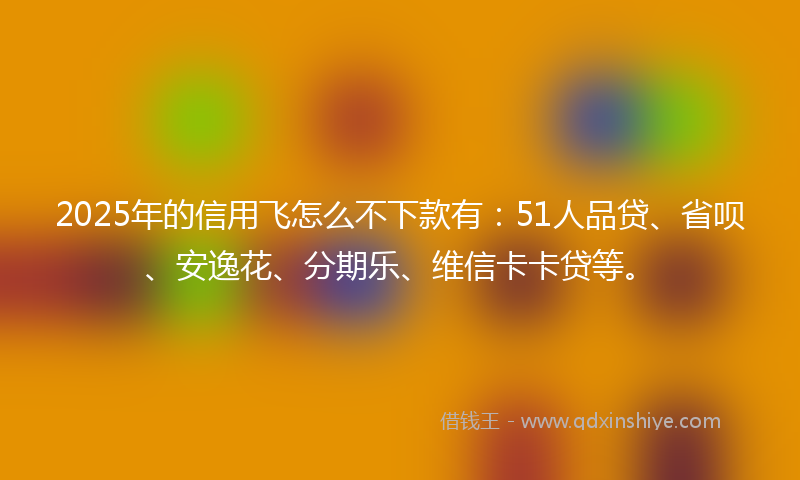 2025年的信用飞怎么不下款有：51人品贷、省呗、安逸花、分期乐、维信卡卡贷等。