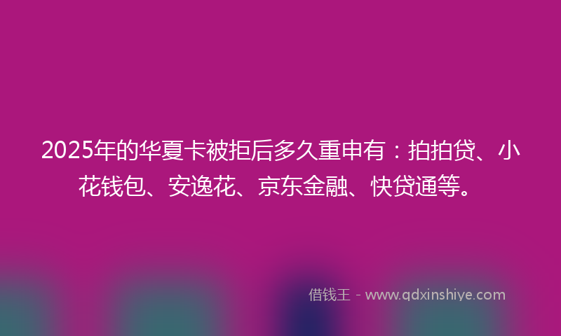 2025年的华夏卡被拒后多久重申有：拍拍贷、小花钱包、安逸花、京东金融、快贷通等。