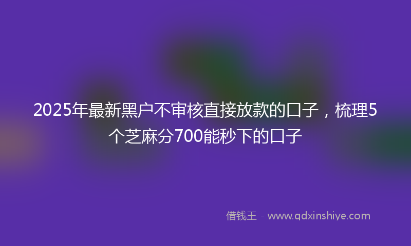 2025年最新黑户不审核直接放款的口子，梳理5个芝麻分700能秒下的口子