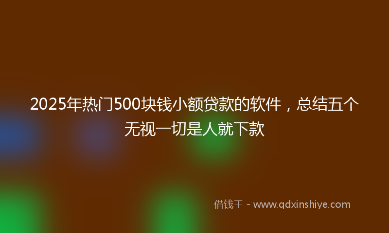 2025年热门500块钱小额贷款的软件，总结五个无视一切是人就下款