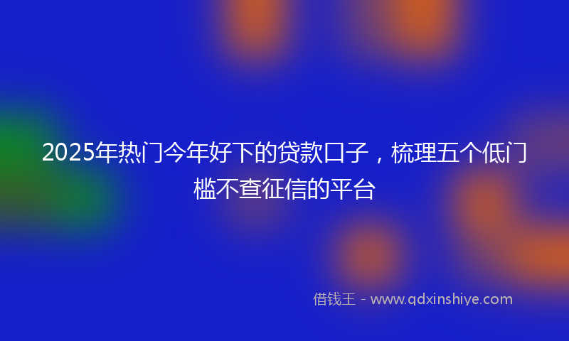 2025年热门今年好下的贷款口子，梳理五个低门槛不查征信的平台