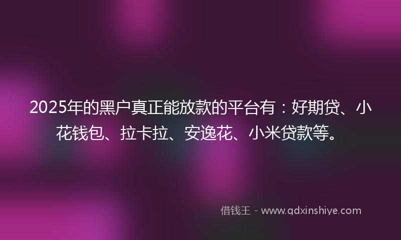 2025年的黑户真正能放款的平台有：好期贷、小花钱包、拉卡拉、安逸花、小米贷款等。