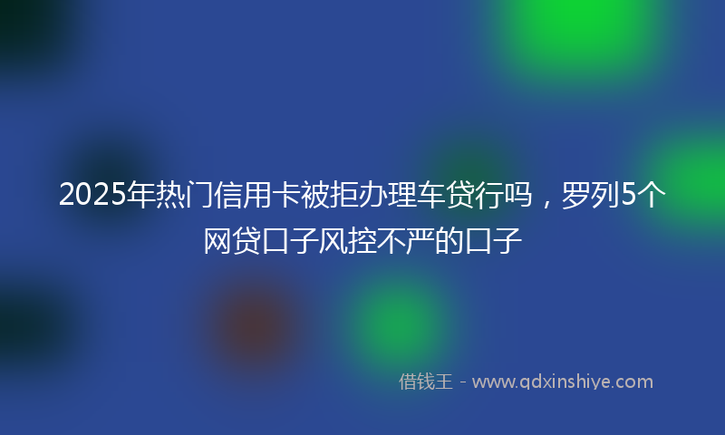 2025年热门信用卡被拒办理车贷行吗，罗列5个网贷口子风控不严的口子