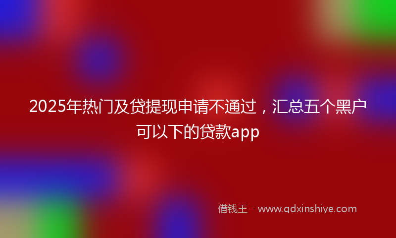 2025年热门及贷提现申请不通过，汇总五个黑户可以下的贷款app