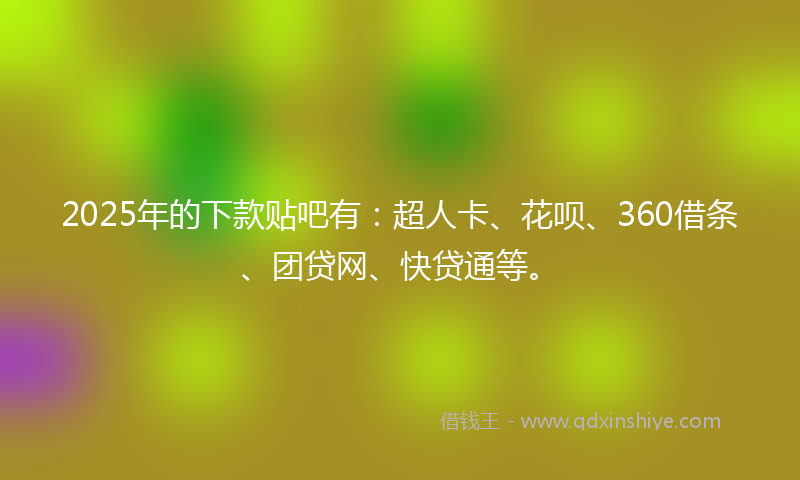 2025年的下款贴吧有：超人卡、花呗、360借条、团贷网、快贷通等。