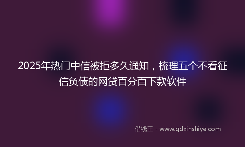 2025年热门中信被拒多久通知，梳理五个不看征信负债的网贷百分百下款软件