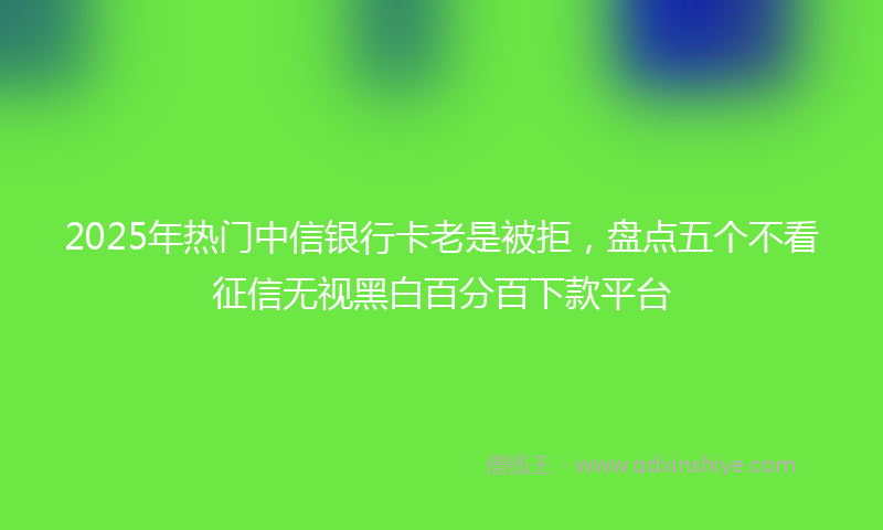 2025年热门中信银行卡老是被拒，盘点五个不看征信无视黑白百分百下款平台