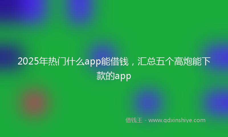 2025年热门什么app能借钱，汇总五个高炮能下款的app