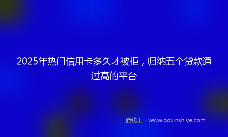 2025年热门信用卡多久才被拒，归纳五个贷款通过高的平台