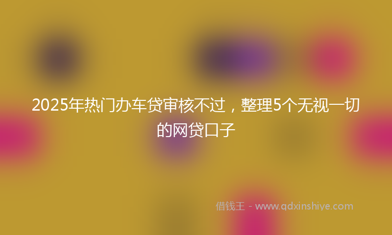 2025年热门办车贷审核不过，整理5个无视一切的网贷口子
