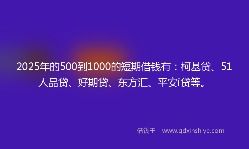 2025年的500到1000的短期借钱有：柯基贷、51人品贷、好期贷、东方汇、平安i贷等。