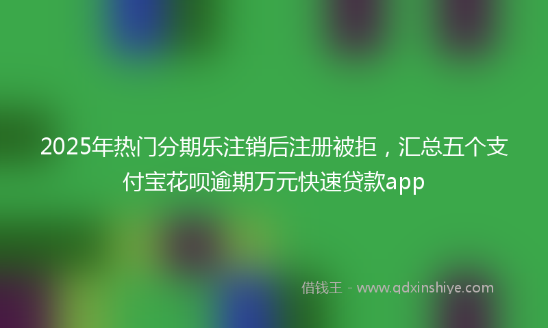 2025年热门分期乐注销后注册被拒，汇总五个支付宝花呗逾期万元快速贷款app