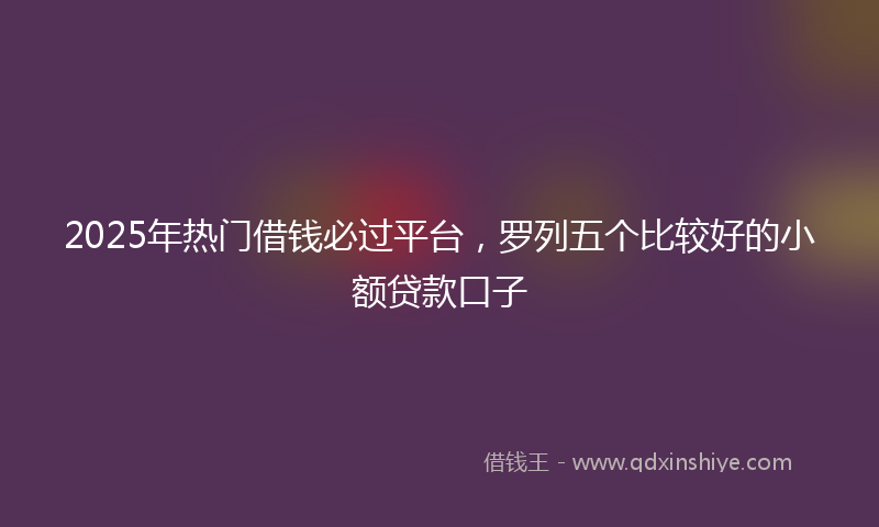 2025年热门借钱必过平台，罗列五个比较好的小额贷款口子