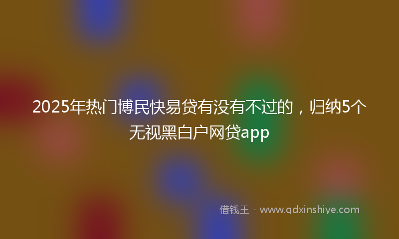 2025年热门博民快易贷有没有不过的，归纳5个无视黑白户网贷app