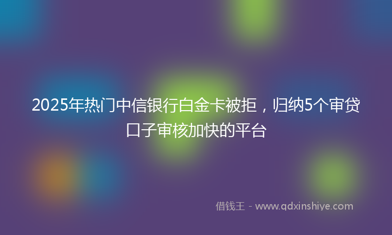 2025年热门中信银行白金卡被拒，归纳5个审贷口子审核加快的平台