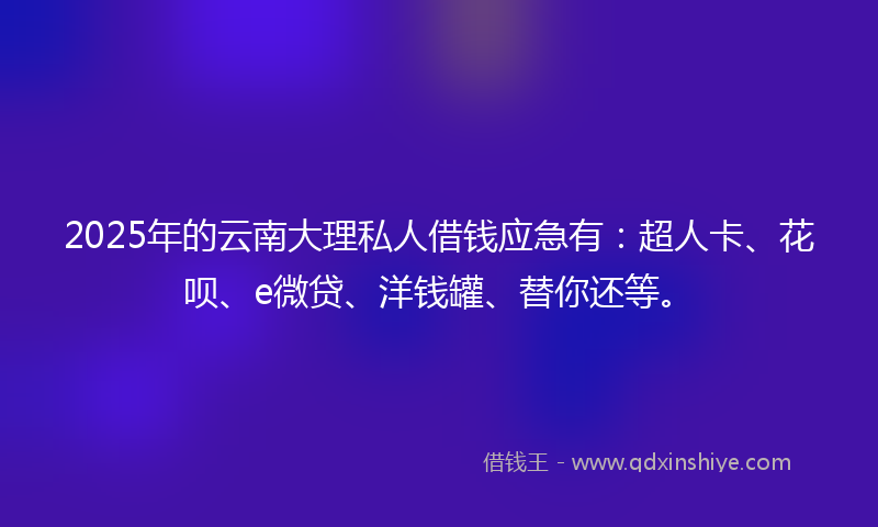 2025年的云南大理私人借钱应急有：超人卡、花呗、e微贷、洋钱罐、替你还等。