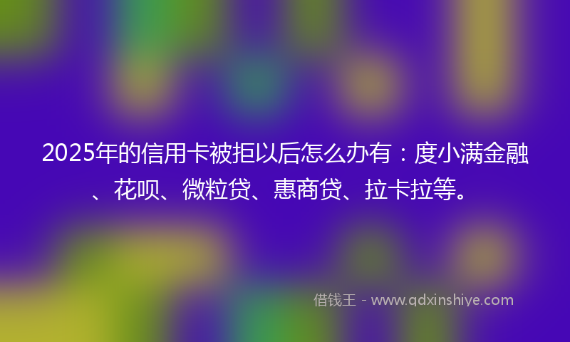 2025年的信用卡被拒以后怎么办有：度小满金融、花呗、微粒贷、惠商贷、拉卡拉等。