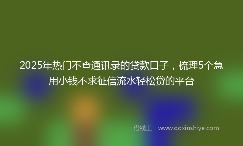 2025年热门不查通讯录的贷款口子，梳理5个急用小钱不求征信流水轻松贷的平台