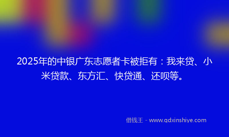 2025年的中银广东志愿者卡被拒有：我来贷、小米贷款、东方汇、快贷通、还呗等。