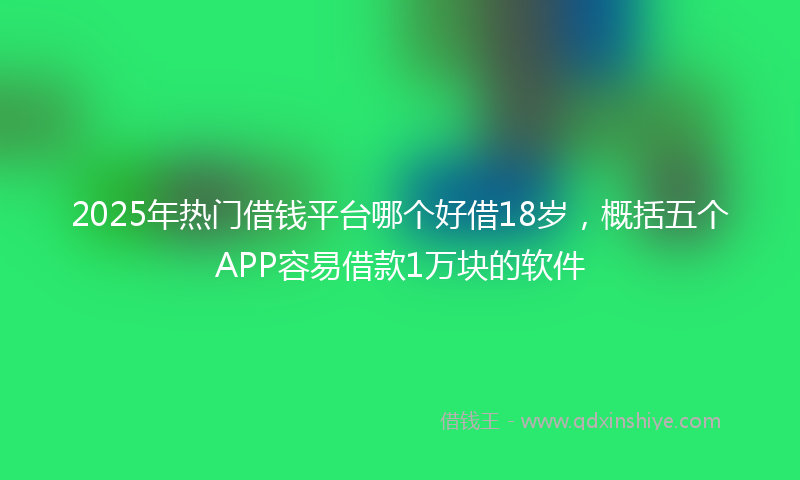 2025年热门借钱平台哪个好借18岁，概括五个APP容易借款1万块的软件