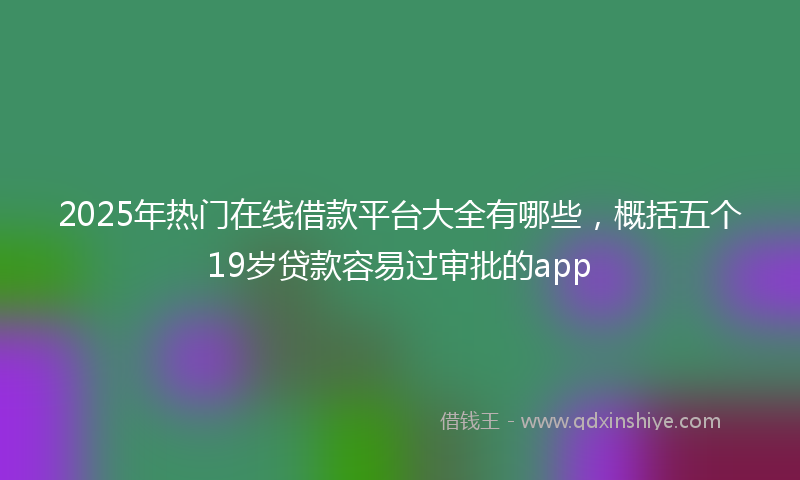 2025年热门在线借款平台大全有哪些，概括五个19岁贷款容易过审批的app